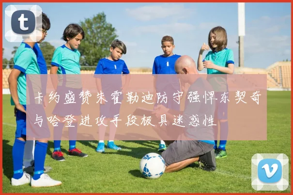 卡约盛赞朱霍勒迪防守强悍东契奇与哈登进攻手段极具迷惑性