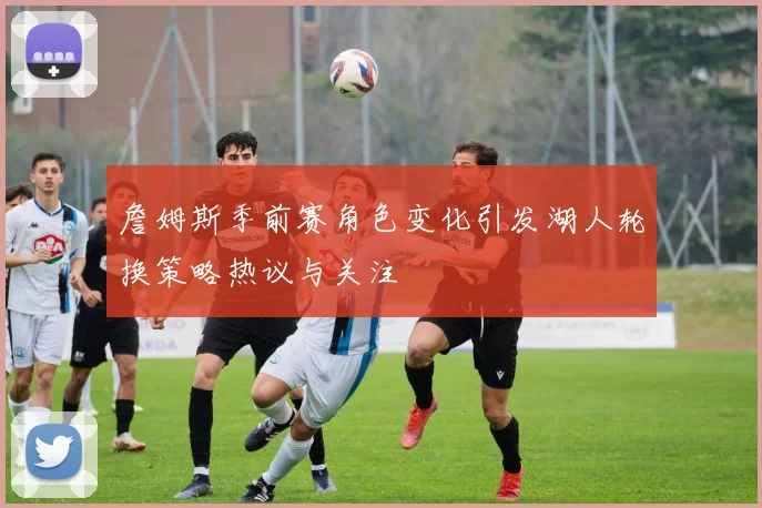 詹姆斯季前赛角色变化引发湖人轮换策略热议与关注