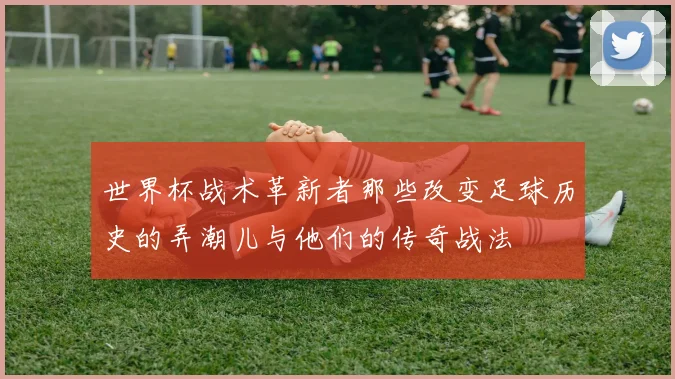 世界杯战术革新者那些改变足球历史的弄潮儿与他们的传奇战法