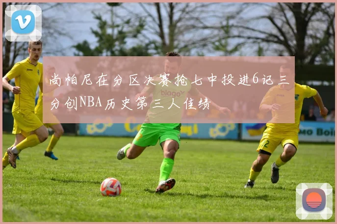 尚帕尼在分区决赛抢七中投进6记三分创NBA历史第三人佳绩