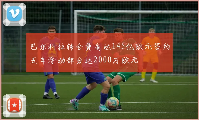 巴尔科拉转会费高达145亿欧元签约五年浮动部分达2000万欧元