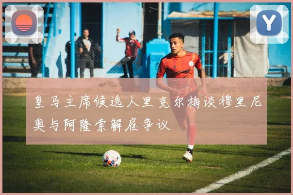 皇马主席候选人里克尔梅谈穆里尼奥与阿隆索解雇争议