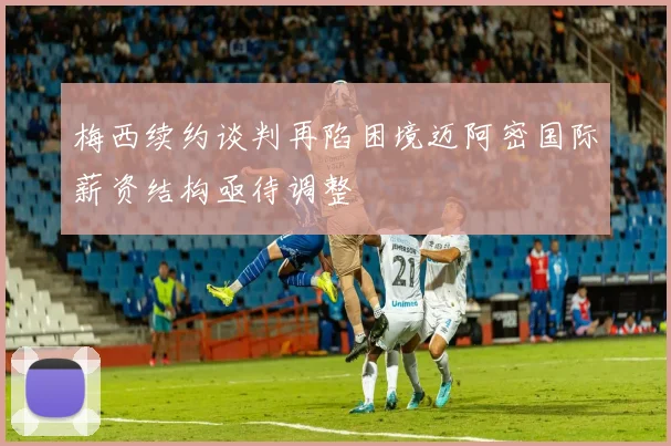 梅西续约谈判再陷困境迈阿密国际薪资结构亟待调整