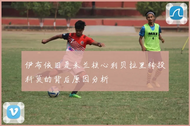 伊布依旧是米兰核心利贝拉里转投科莫的背后原因分析