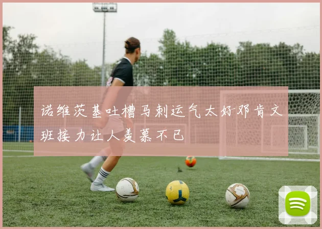诺维茨基吐槽马刺运气太好邓肯文班接力让人羡慕不已