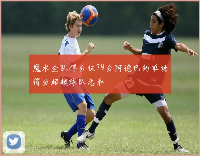魔术全队得分仅79分阿德巴约单场得分超越球队总和