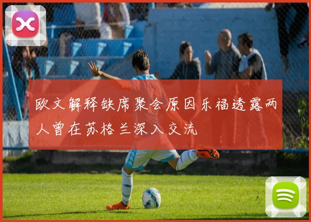 欧文解释缺席聚会原因乐福透露两人曾在苏格兰深入交流