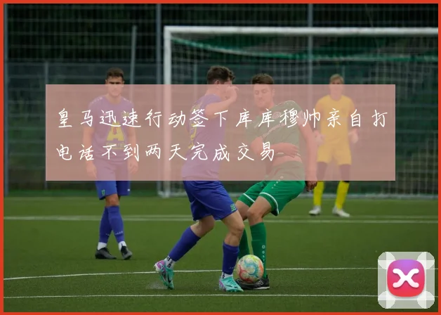 皇马迅速行动签下库库穆帅亲自打电话不到两天完成交易