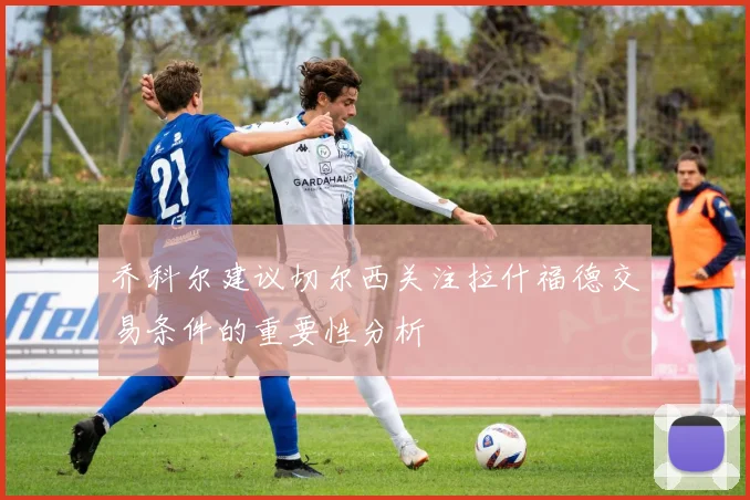 乔科尔建议切尔西关注拉什福德交易条件的重要性分析