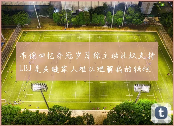 韦德回忆夺冠岁月称主动让权支持LBJ是关键家人难以理解我的牺牲