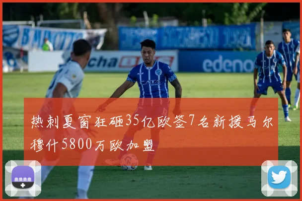 热刺夏窗狂砸35亿欧签7名新援马尔穆什5800万欧加盟