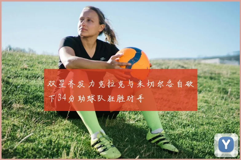 双星齐发力克拉克与米切尔各自砍下34分助球队狂胜对手