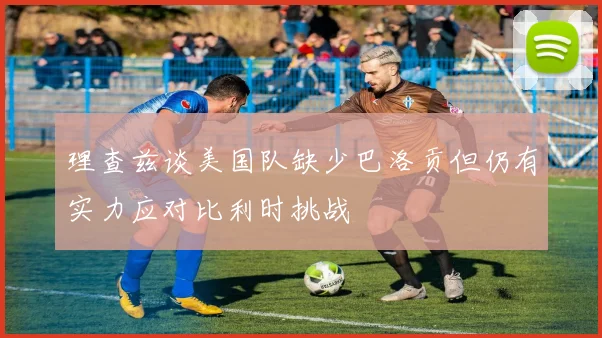 理查兹谈美国队缺少巴洛贡但仍有实力应对比利时挑战