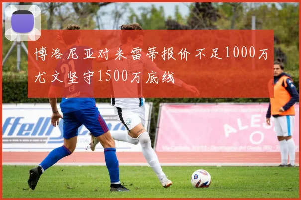 博洛尼亚对米雷蒂报价不足1000万尤文坚守1500万底线