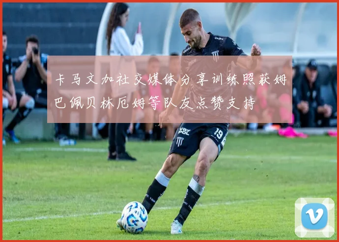 卡马文加社交媒体分享训练照获姆巴佩贝林厄姆等队友点赞支持