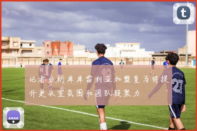 记者分析库库雷利亚加盟皇马将提升更衣室氛围和团队凝聚力