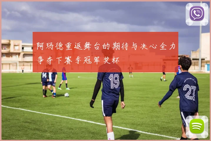 阿玛德重返舞台的期待与决心全力争夺下赛季冠军奖杯
