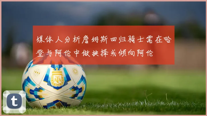 媒体人分析詹姆斯回归骑士需在哈登与阿伦中做抉择或倾向阿伦