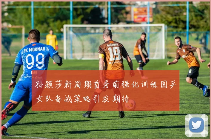 孙颖莎新周期首秀前强化训练国乒女队备战策略引发期待