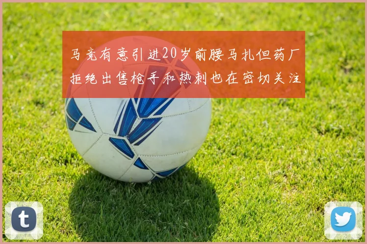 马竞有意引进20岁前腰马扎但药厂拒绝出售枪手和热刺也在密切关注