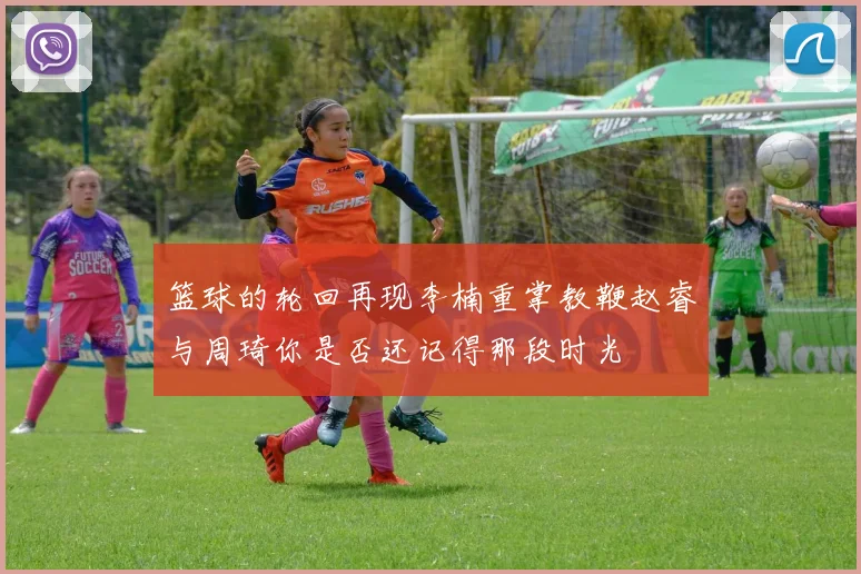 篮球的轮回再现李楠重掌教鞭赵睿与周琦你是否还记得那段时光